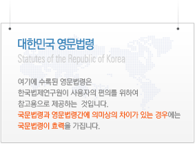 Statutes of the Republic of Korea: The Acts and subordinate statutes translated into English herein shall not be construed as having official authority and shall be used only for reference. The Korea Legislation Research Institute shall bear no legal responsibility for the accuracy of such translation, and in case of any divergence of interpretation of the Korean and English version thereof, the Korean version shall prevail. Statutes of the Republic of Korea: The Acts and subordinate statutes translated into English herein shall not be construed as having official authority and shall be used only for reference. The Korea Legislation Research Institute shall bear no legal responsibility for the accuracy of such translation, and in case of any divergence of interpretation of the Korean and English version thereof, the Korean version shall prevail.